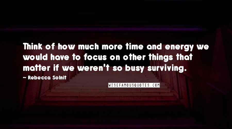 Rebecca Solnit Quotes: Think of how much more time and energy we would have to focus on other things that matter if we weren't so busy surviving.