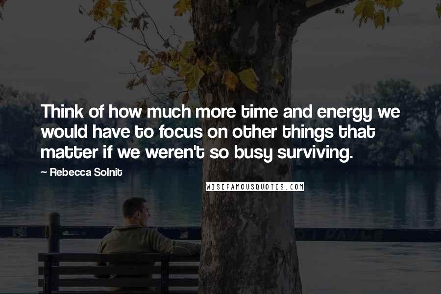 Rebecca Solnit Quotes: Think of how much more time and energy we would have to focus on other things that matter if we weren't so busy surviving.