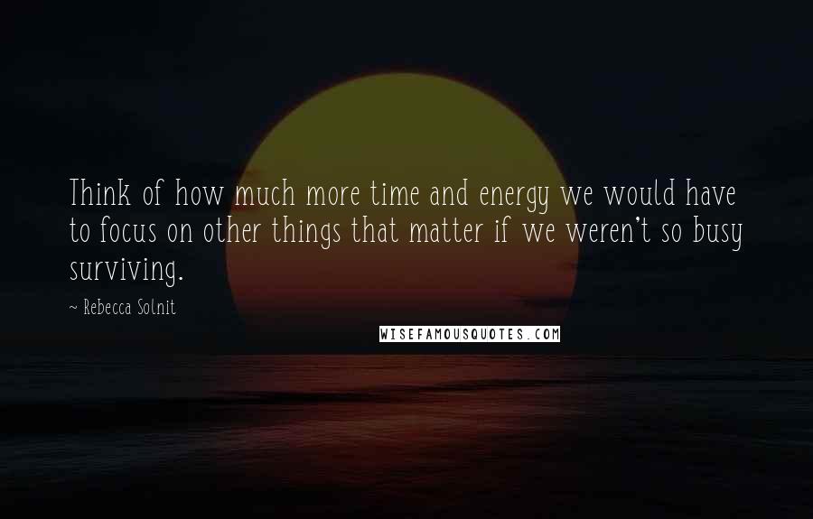 Rebecca Solnit Quotes: Think of how much more time and energy we would have to focus on other things that matter if we weren't so busy surviving.