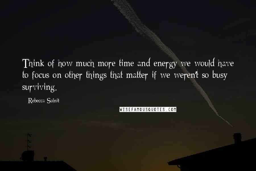 Rebecca Solnit Quotes: Think of how much more time and energy we would have to focus on other things that matter if we weren't so busy surviving.