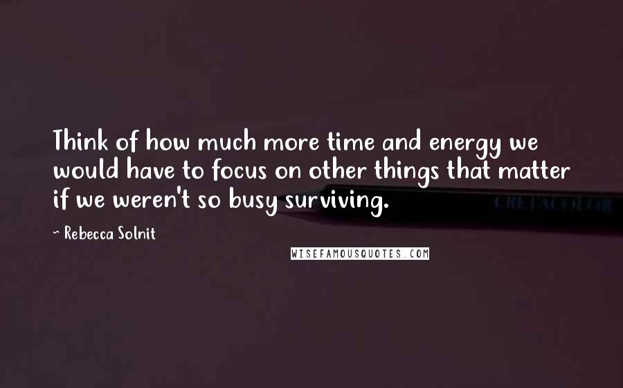 Rebecca Solnit Quotes: Think of how much more time and energy we would have to focus on other things that matter if we weren't so busy surviving.