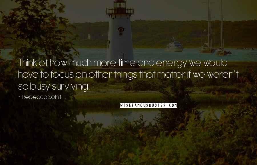 Rebecca Solnit Quotes: Think of how much more time and energy we would have to focus on other things that matter if we weren't so busy surviving.