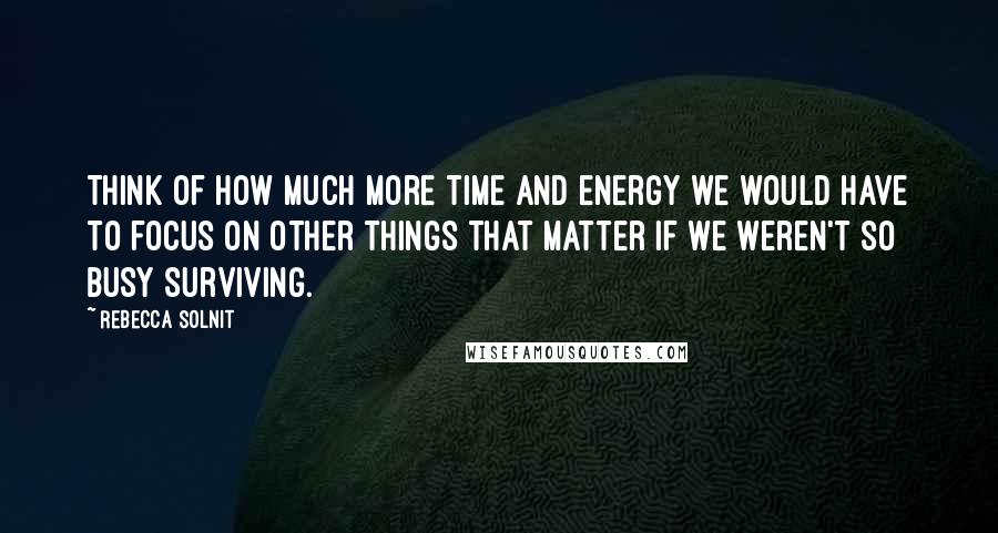 Rebecca Solnit Quotes: Think of how much more time and energy we would have to focus on other things that matter if we weren't so busy surviving.