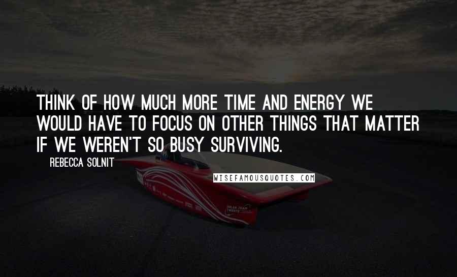 Rebecca Solnit Quotes: Think of how much more time and energy we would have to focus on other things that matter if we weren't so busy surviving.