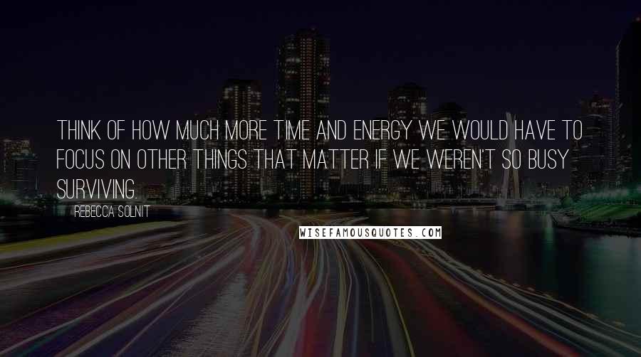 Rebecca Solnit Quotes: Think of how much more time and energy we would have to focus on other things that matter if we weren't so busy surviving.