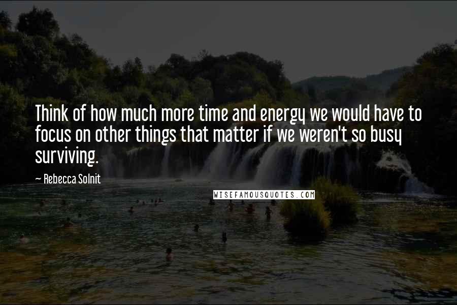 Rebecca Solnit Quotes: Think of how much more time and energy we would have to focus on other things that matter if we weren't so busy surviving.