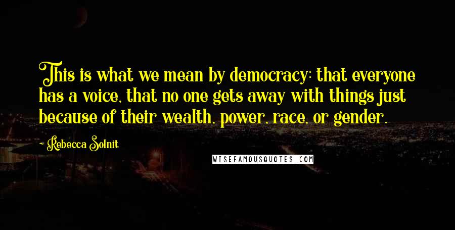 Rebecca Solnit Quotes: This is what we mean by democracy: that everyone has a voice, that no one gets away with things just because of their wealth, power, race, or gender.