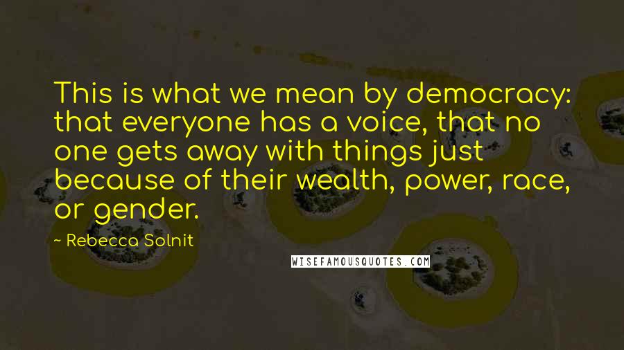 Rebecca Solnit Quotes: This is what we mean by democracy: that everyone has a voice, that no one gets away with things just because of their wealth, power, race, or gender.