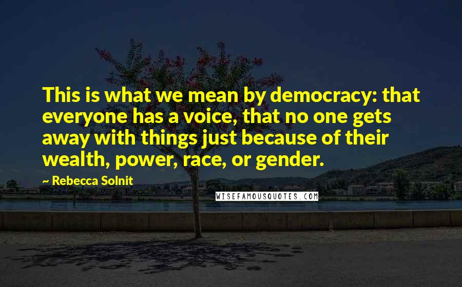 Rebecca Solnit Quotes: This is what we mean by democracy: that everyone has a voice, that no one gets away with things just because of their wealth, power, race, or gender.
