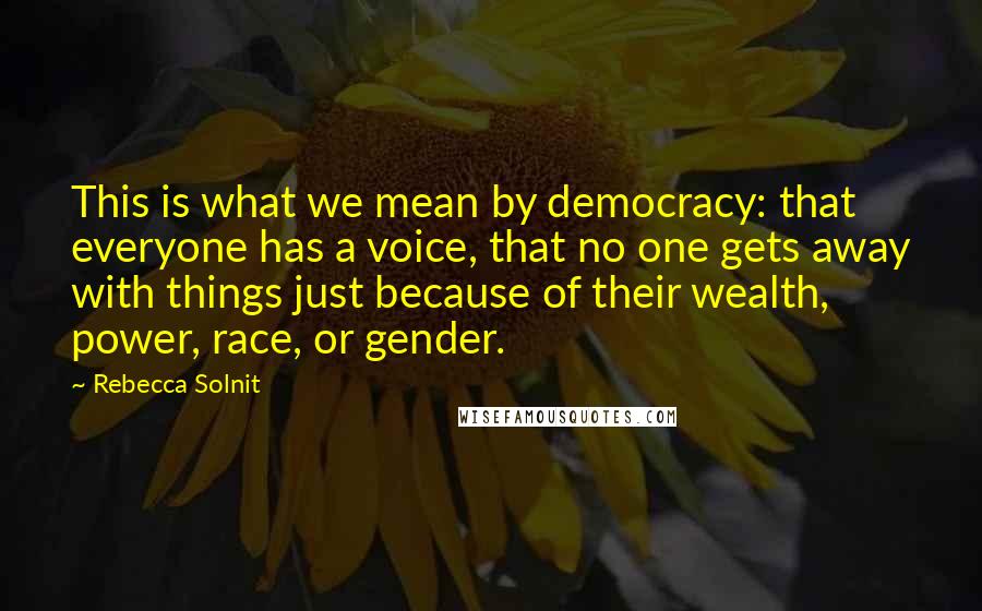 Rebecca Solnit Quotes: This is what we mean by democracy: that everyone has a voice, that no one gets away with things just because of their wealth, power, race, or gender.