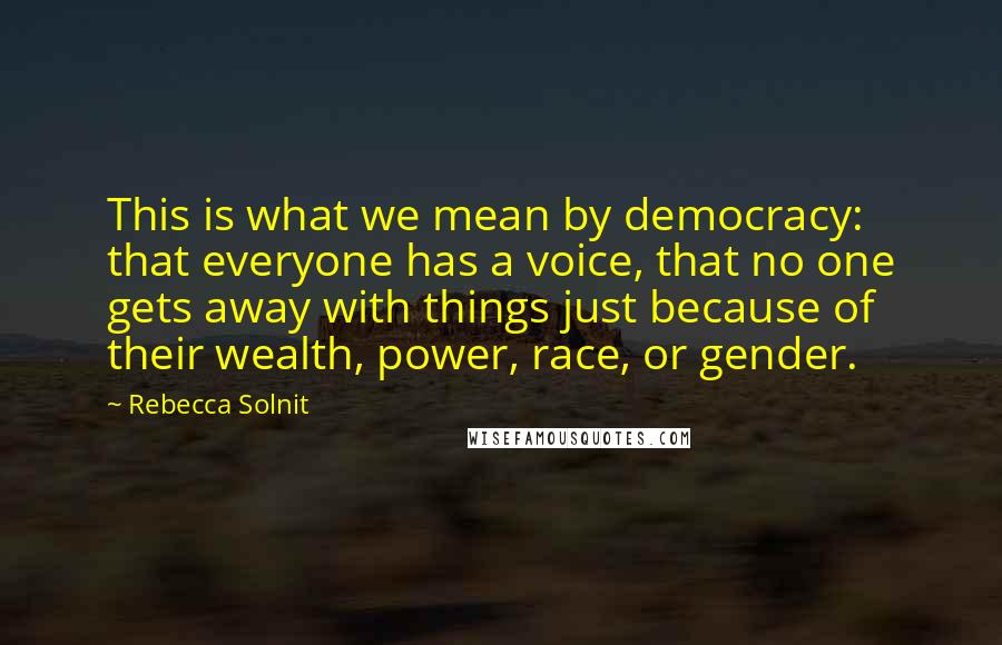Rebecca Solnit Quotes: This is what we mean by democracy: that everyone has a voice, that no one gets away with things just because of their wealth, power, race, or gender.