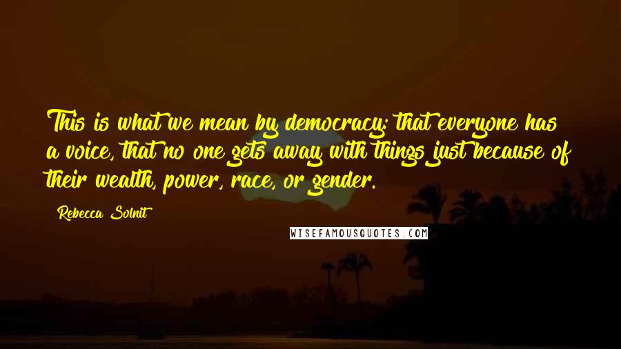 Rebecca Solnit Quotes: This is what we mean by democracy: that everyone has a voice, that no one gets away with things just because of their wealth, power, race, or gender.