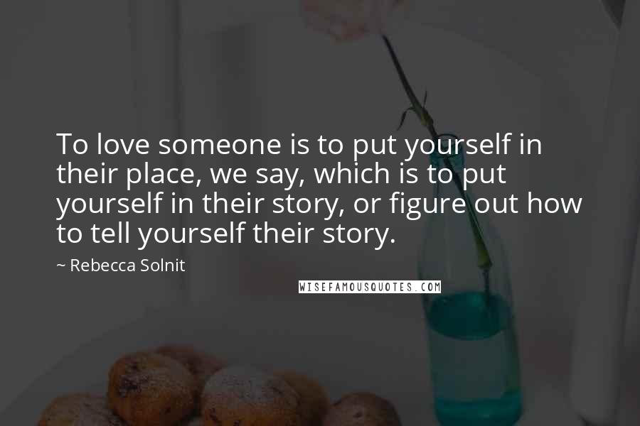 Rebecca Solnit Quotes: To love someone is to put yourself in their place, we say, which is to put yourself in their story, or figure out how to tell yourself their story.