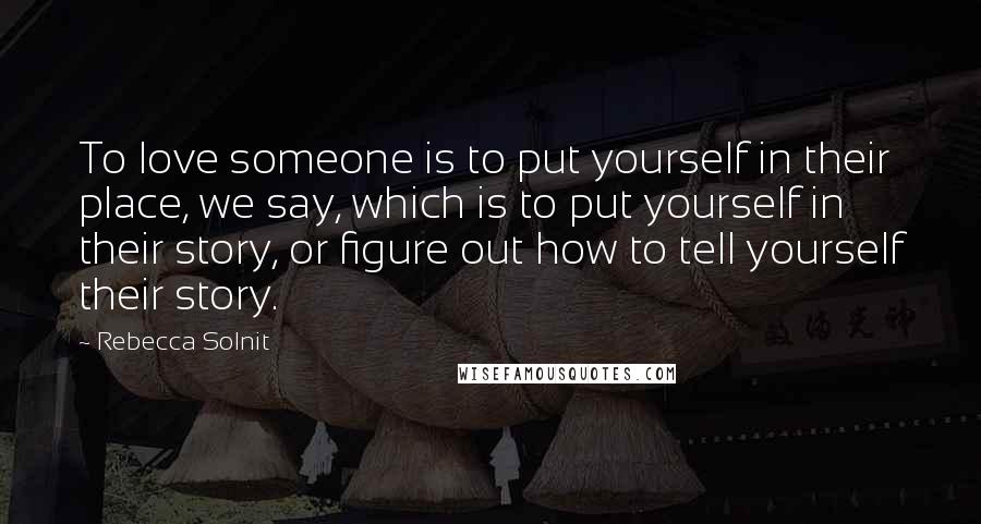 Rebecca Solnit Quotes: To love someone is to put yourself in their place, we say, which is to put yourself in their story, or figure out how to tell yourself their story.