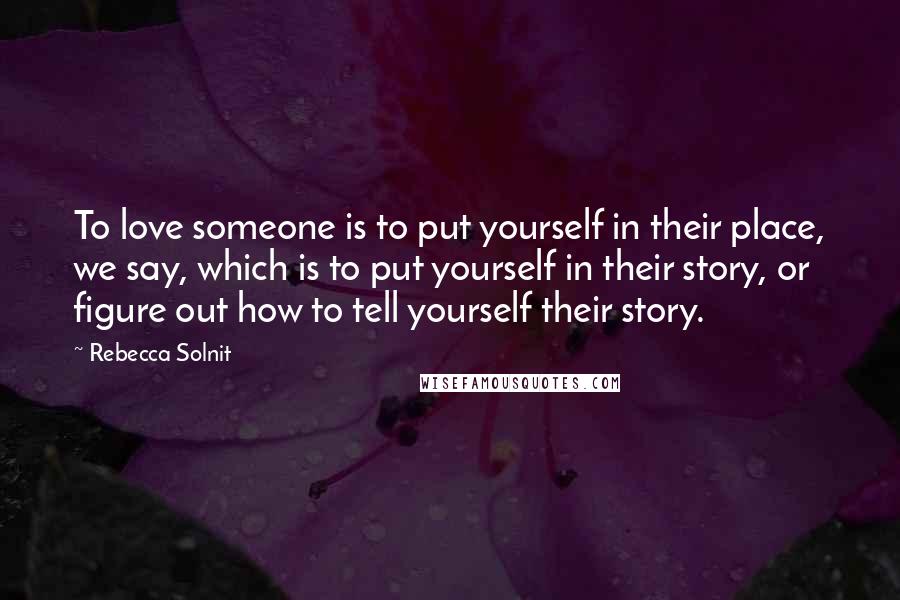 Rebecca Solnit Quotes: To love someone is to put yourself in their place, we say, which is to put yourself in their story, or figure out how to tell yourself their story.