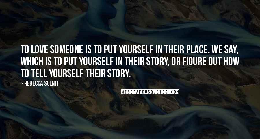 Rebecca Solnit Quotes: To love someone is to put yourself in their place, we say, which is to put yourself in their story, or figure out how to tell yourself their story.