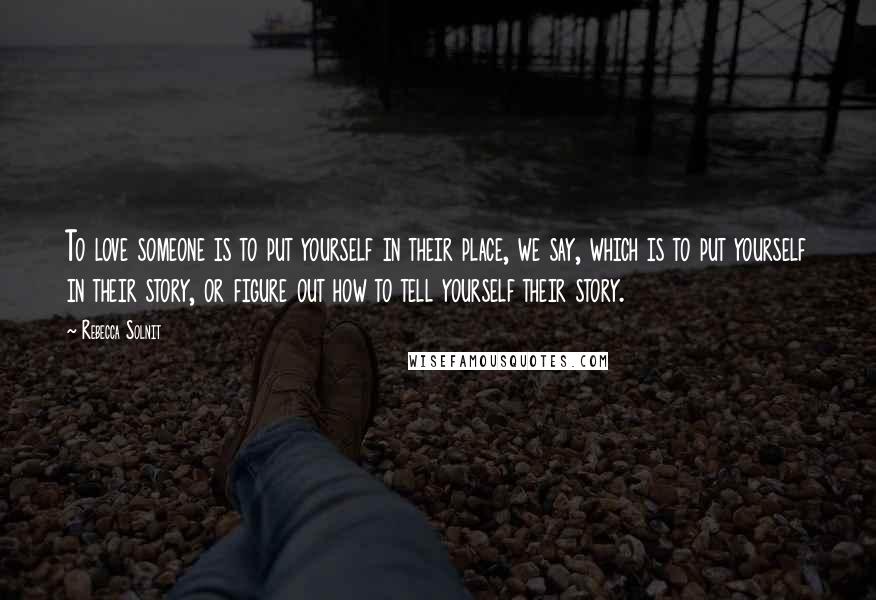 Rebecca Solnit Quotes: To love someone is to put yourself in their place, we say, which is to put yourself in their story, or figure out how to tell yourself their story.