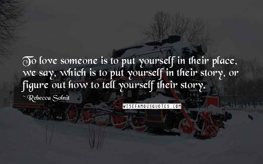 Rebecca Solnit Quotes: To love someone is to put yourself in their place, we say, which is to put yourself in their story, or figure out how to tell yourself their story.