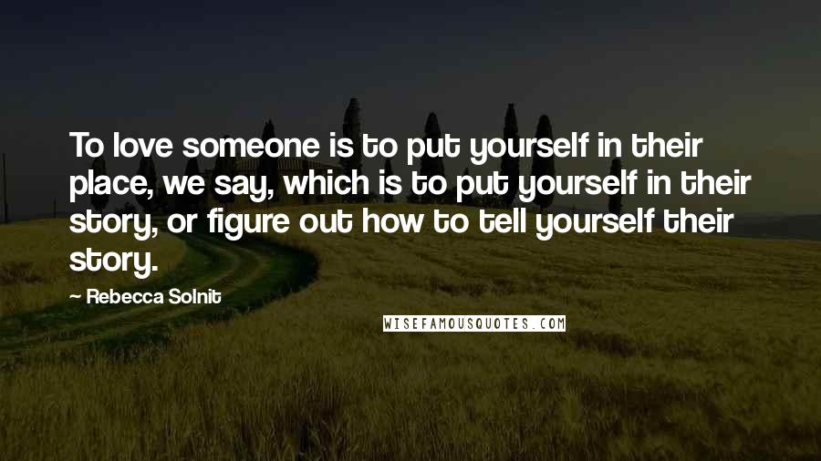 Rebecca Solnit Quotes: To love someone is to put yourself in their place, we say, which is to put yourself in their story, or figure out how to tell yourself their story.