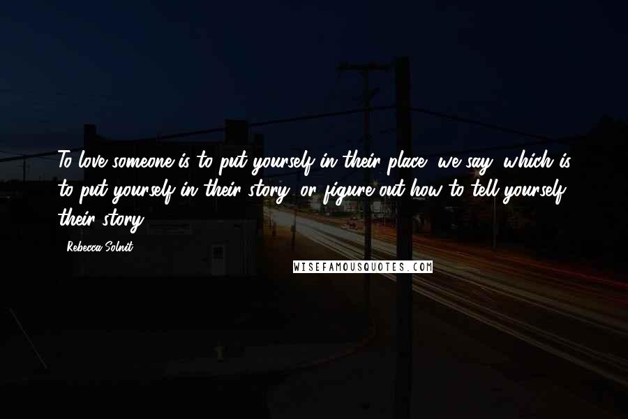 Rebecca Solnit Quotes: To love someone is to put yourself in their place, we say, which is to put yourself in their story, or figure out how to tell yourself their story.