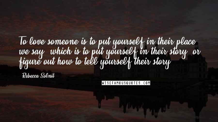 Rebecca Solnit Quotes: To love someone is to put yourself in their place, we say, which is to put yourself in their story, or figure out how to tell yourself their story.