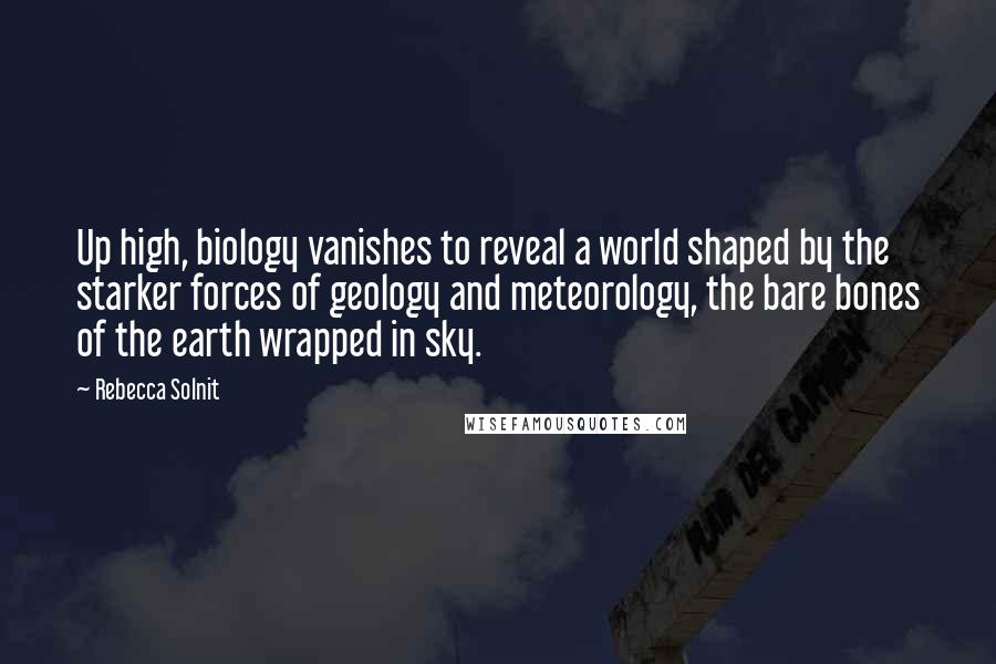 Rebecca Solnit Quotes: Up high, biology vanishes to reveal a world shaped by the starker forces of geology and meteorology, the bare bones of the earth wrapped in sky.