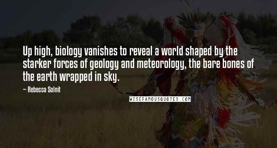 Rebecca Solnit Quotes: Up high, biology vanishes to reveal a world shaped by the starker forces of geology and meteorology, the bare bones of the earth wrapped in sky.