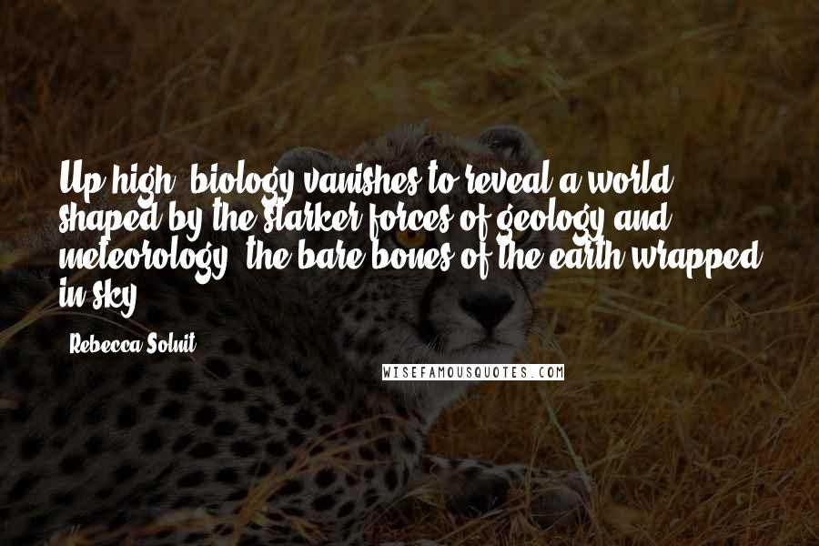Rebecca Solnit Quotes: Up high, biology vanishes to reveal a world shaped by the starker forces of geology and meteorology, the bare bones of the earth wrapped in sky.