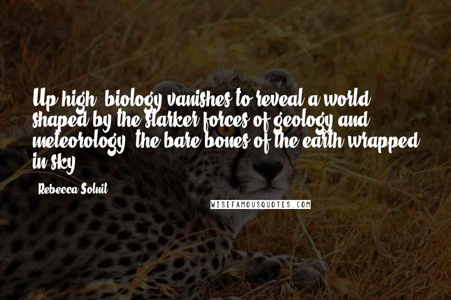 Rebecca Solnit Quotes: Up high, biology vanishes to reveal a world shaped by the starker forces of geology and meteorology, the bare bones of the earth wrapped in sky.