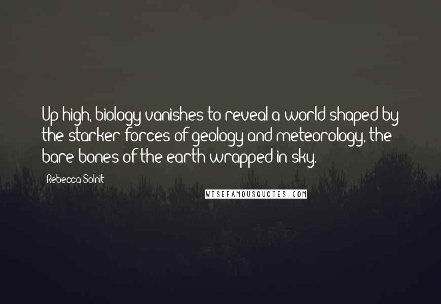 Rebecca Solnit Quotes: Up high, biology vanishes to reveal a world shaped by the starker forces of geology and meteorology, the bare bones of the earth wrapped in sky.