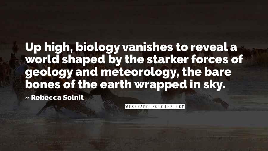 Rebecca Solnit Quotes: Up high, biology vanishes to reveal a world shaped by the starker forces of geology and meteorology, the bare bones of the earth wrapped in sky.