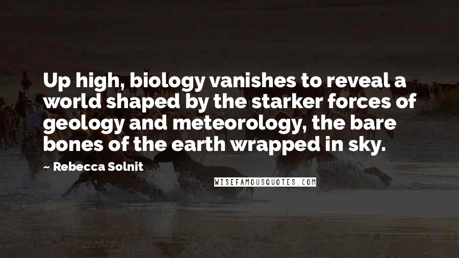 Rebecca Solnit Quotes: Up high, biology vanishes to reveal a world shaped by the starker forces of geology and meteorology, the bare bones of the earth wrapped in sky.