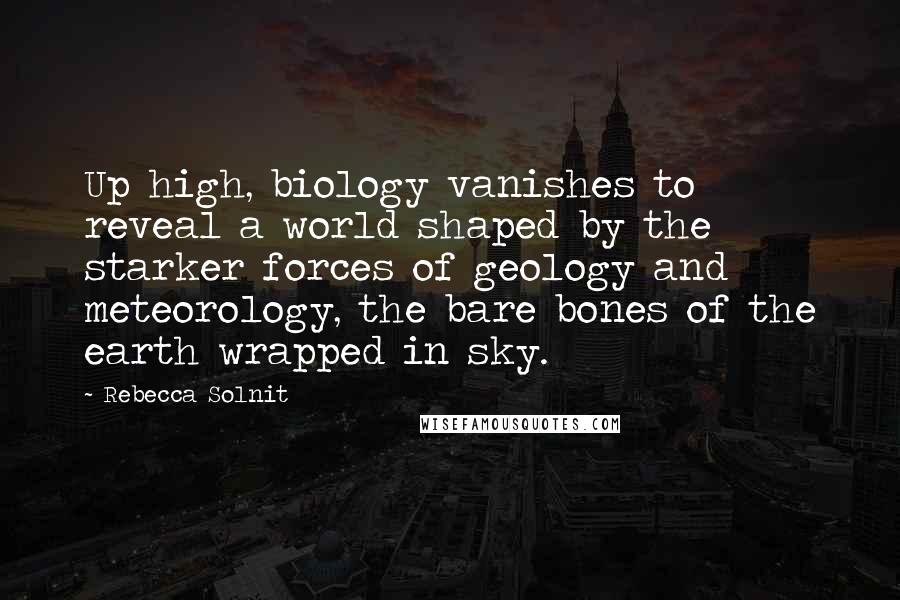 Rebecca Solnit Quotes: Up high, biology vanishes to reveal a world shaped by the starker forces of geology and meteorology, the bare bones of the earth wrapped in sky.