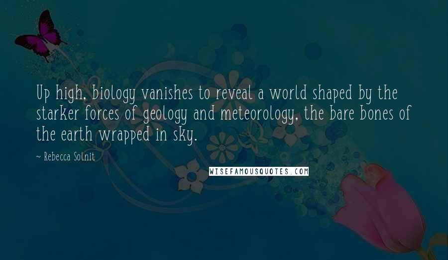 Rebecca Solnit Quotes: Up high, biology vanishes to reveal a world shaped by the starker forces of geology and meteorology, the bare bones of the earth wrapped in sky.