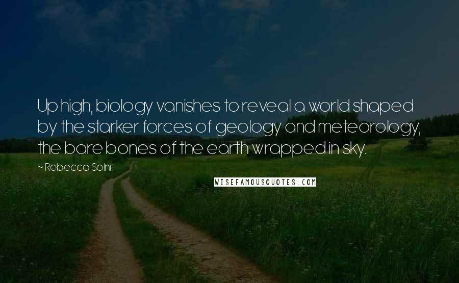 Rebecca Solnit Quotes: Up high, biology vanishes to reveal a world shaped by the starker forces of geology and meteorology, the bare bones of the earth wrapped in sky.