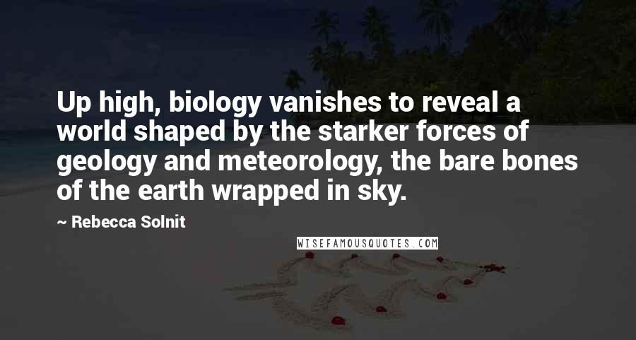 Rebecca Solnit Quotes: Up high, biology vanishes to reveal a world shaped by the starker forces of geology and meteorology, the bare bones of the earth wrapped in sky.