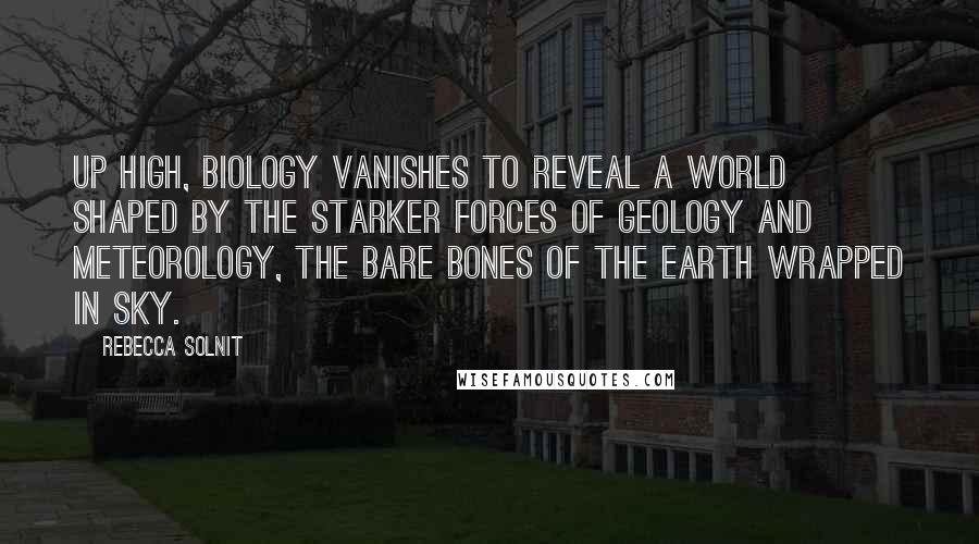Rebecca Solnit Quotes: Up high, biology vanishes to reveal a world shaped by the starker forces of geology and meteorology, the bare bones of the earth wrapped in sky.