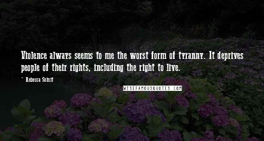 Rebecca Solnit Quotes: Violence always seems to me the worst form of tyranny. It deprives people of their rights, including the right to live.