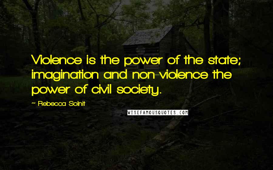 Rebecca Solnit Quotes: Violence is the power of the state; imagination and non-violence the power of civil society.