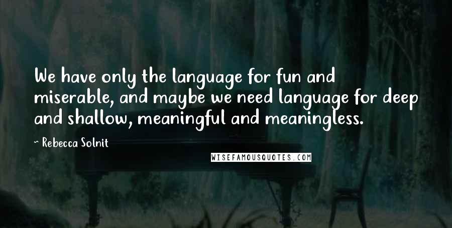 Rebecca Solnit Quotes: We have only the language for fun and miserable, and maybe we need language for deep and shallow, meaningful and meaningless.