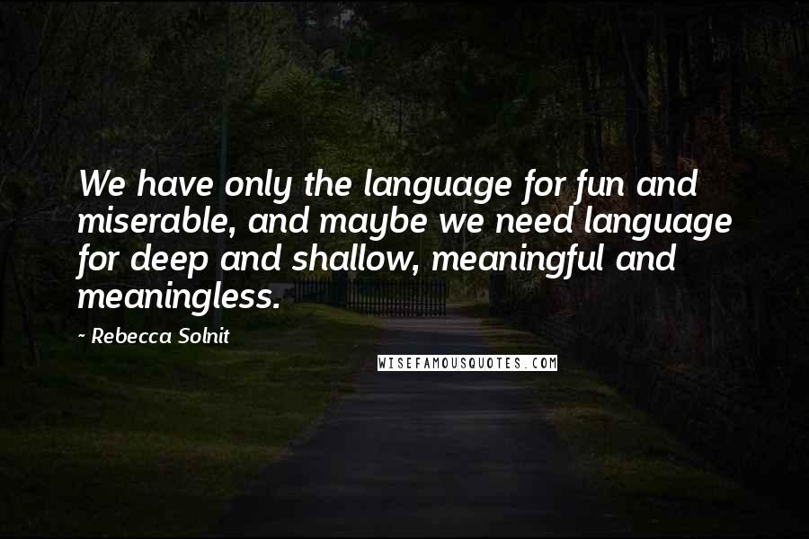 Rebecca Solnit Quotes: We have only the language for fun and miserable, and maybe we need language for deep and shallow, meaningful and meaningless.