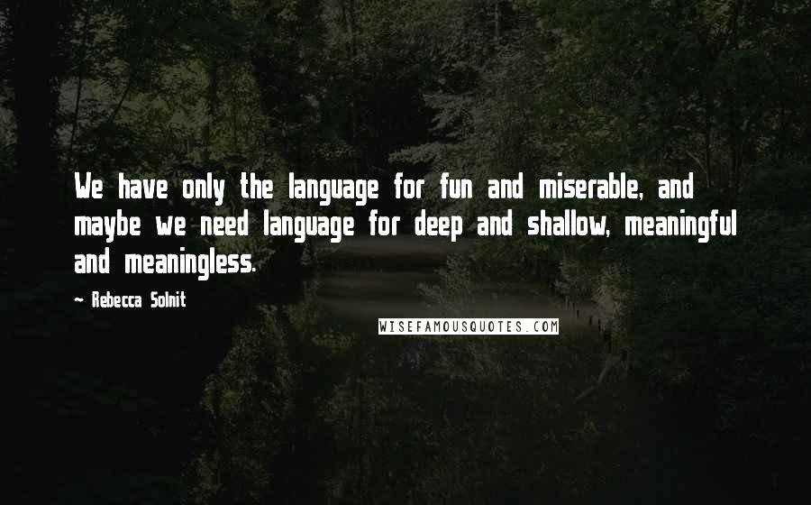 Rebecca Solnit Quotes: We have only the language for fun and miserable, and maybe we need language for deep and shallow, meaningful and meaningless.