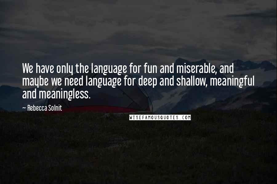 Rebecca Solnit Quotes: We have only the language for fun and miserable, and maybe we need language for deep and shallow, meaningful and meaningless.