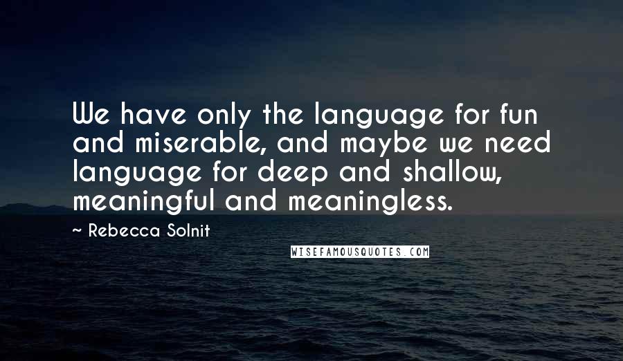 Rebecca Solnit Quotes: We have only the language for fun and miserable, and maybe we need language for deep and shallow, meaningful and meaningless.
