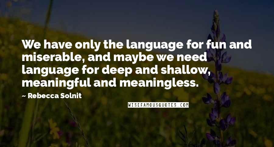 Rebecca Solnit Quotes: We have only the language for fun and miserable, and maybe we need language for deep and shallow, meaningful and meaningless.