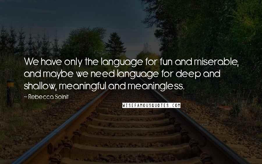 Rebecca Solnit Quotes: We have only the language for fun and miserable, and maybe we need language for deep and shallow, meaningful and meaningless.