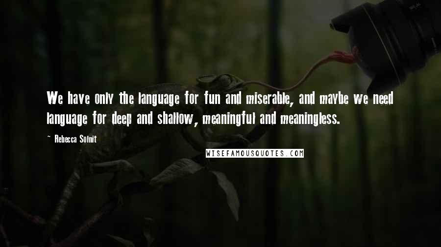 Rebecca Solnit Quotes: We have only the language for fun and miserable, and maybe we need language for deep and shallow, meaningful and meaningless.