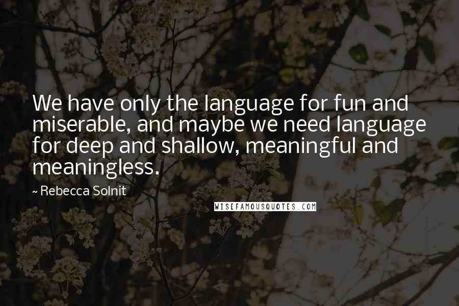 Rebecca Solnit Quotes: We have only the language for fun and miserable, and maybe we need language for deep and shallow, meaningful and meaningless.