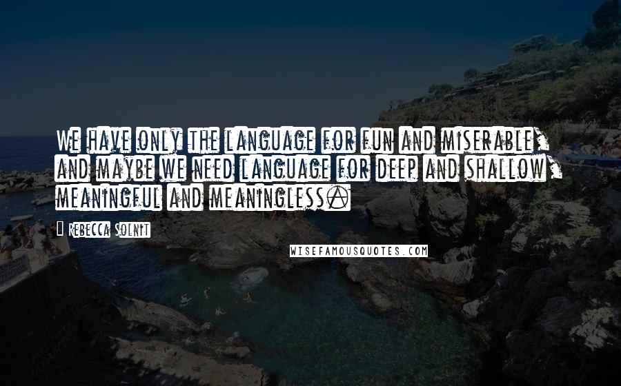 Rebecca Solnit Quotes: We have only the language for fun and miserable, and maybe we need language for deep and shallow, meaningful and meaningless.