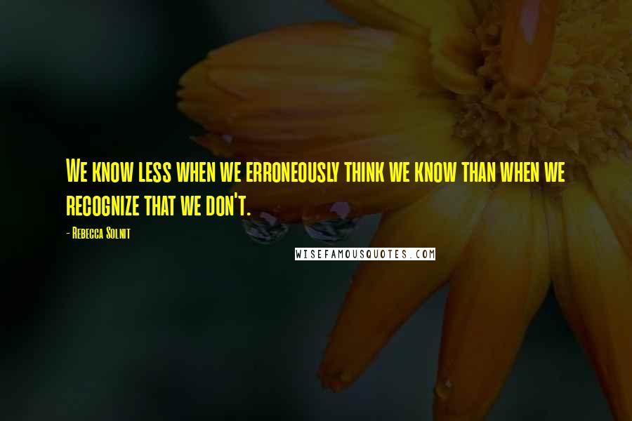 Rebecca Solnit Quotes: We know less when we erroneously think we know than when we recognize that we don't.